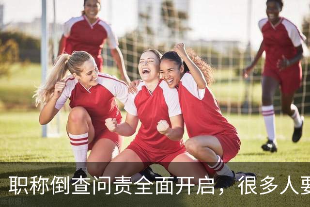 职称倒查问责全面开启，很多人要瑟瑟发抖了！